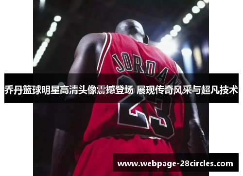 乔丹篮球明星高清头像震撼登场 展现传奇风采与超凡技术
