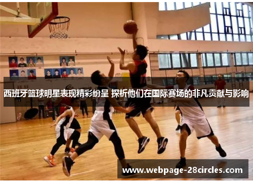 西班牙篮球明星表现精彩纷呈 探析他们在国际赛场的非凡贡献与影响